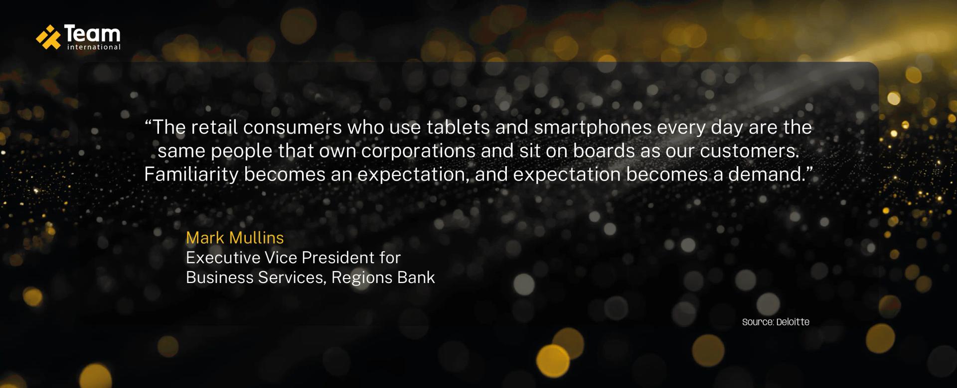 The retail consumers who use tablets and smartphones every day are the same people that own corporations and sit on boards as our customers. Familiarity becomes an expectation, and expectation becomes a demand